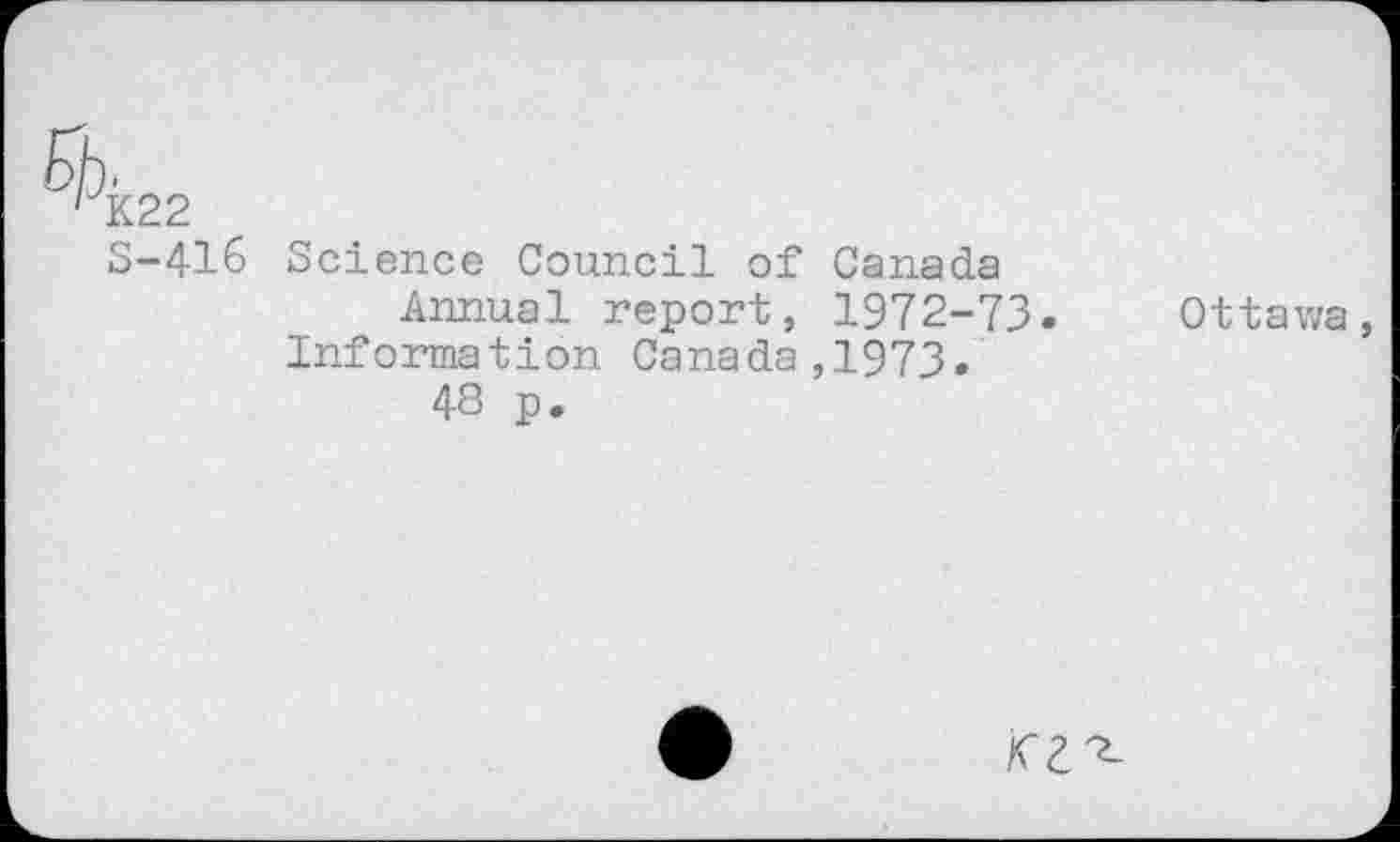 ﻿E>jj.
' K22
S-416 Science Council of Canada Annual report, 1972-73. Information Canada,1973.
48 p.
Ottawa,
